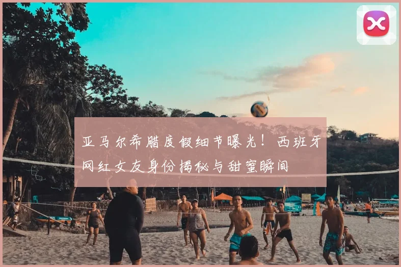 亚马尔希腊度假细节曝光！西班牙网红女友身份揭秘与甜蜜瞬间