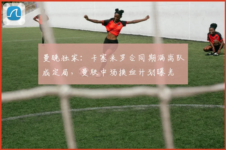 曼晚独家：卡塞米罗合同期满离队成定局，曼联中场换血计划曝光