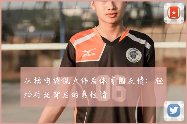 从杨鸣调侃卢伟看体育圈友情：轻松对话背后的真性情