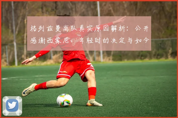 格列兹曼离队真实原因解析：公开感谢西蒙尼，年轻时的决定与如今感悟