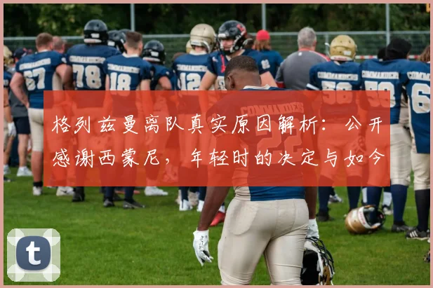格列兹曼离队真实原因解析：公开感谢西蒙尼，年轻时的决定与如今感悟