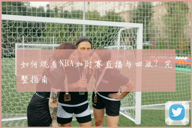 如何观看NBA加时赛直播与回放？完整指南