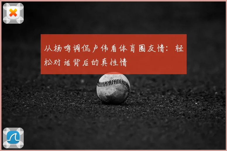 从杨鸣调侃卢伟看体育圈友情：轻松对话背后的真性情