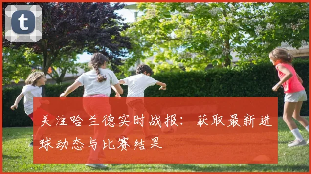 关注哈兰德实时战报：获取最新进球动态与比赛结果