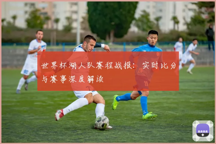 世界杯湖人队赛程战报：实时比分与赛事深度解读
