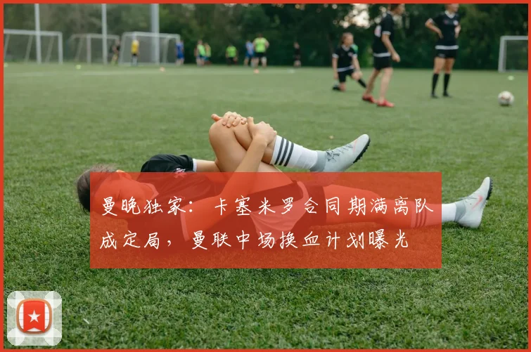 曼晚独家：卡塞米罗合同期满离队成定局，曼联中场换血计划曝光