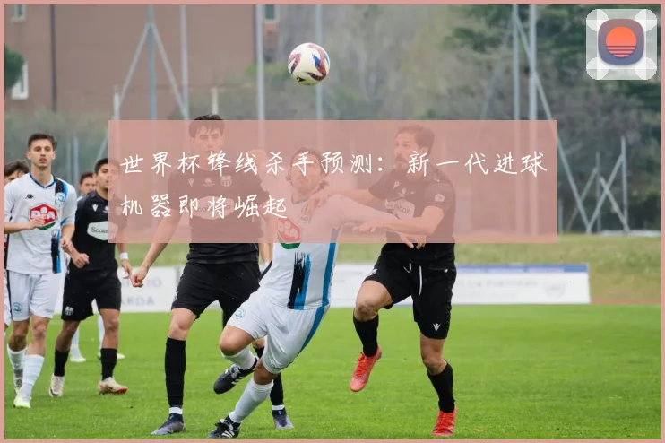 世界杯锋线杀手预测：新一代进球机器即将崛起