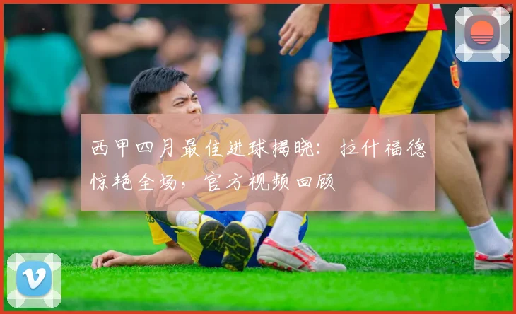 西甲四月最佳进球揭晓：拉什福德惊艳全场，官方视频回顾